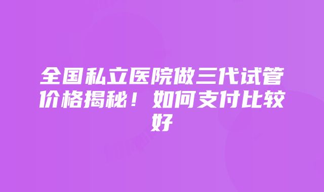 全国私立医院做三代试管价格揭秘！如何支付比较好