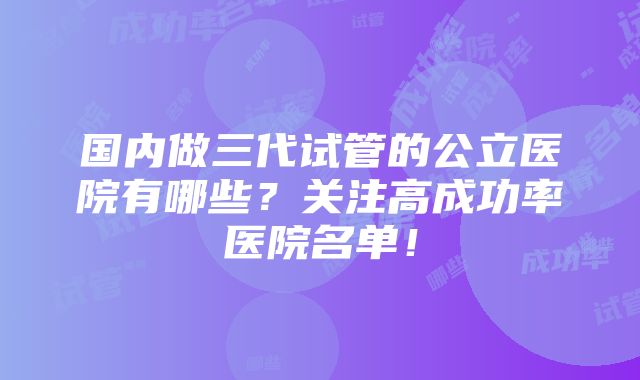 国内做三代试管的公立医院有哪些？关注高成功率医院名单！