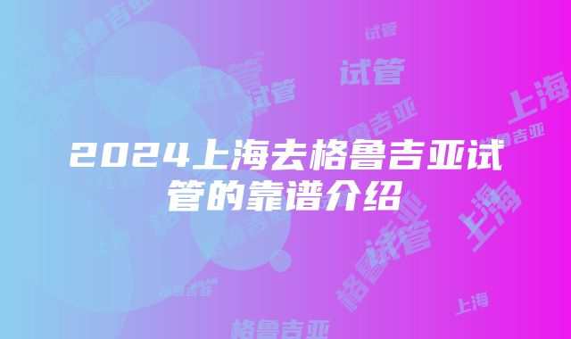 2024上海去格鲁吉亚试管的靠谱介绍