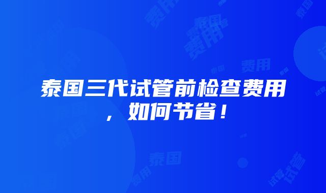 泰国三代试管前检查费用，如何节省！