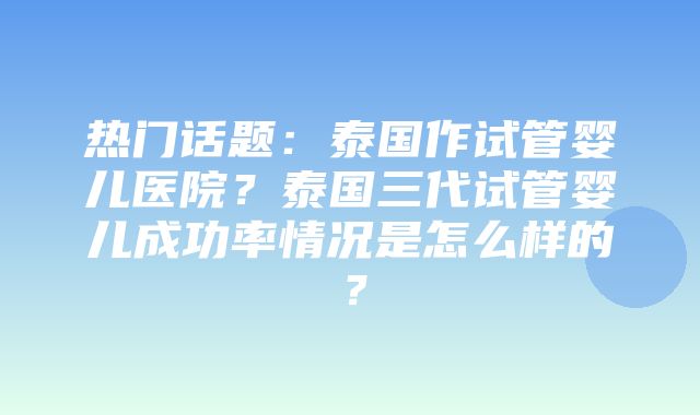 热门话题：泰国作试管婴儿医院？泰国三代试管婴儿成功率情况是怎么样的？