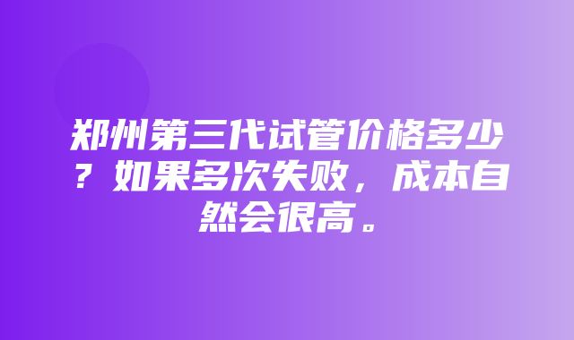 郑州第三代试管价格多少？如果多次失败，成本自然会很高。