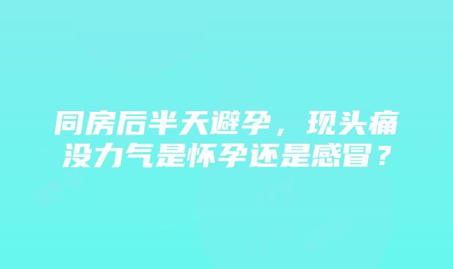 同房后半天避孕，现头痛没力气是怀孕还是感冒？