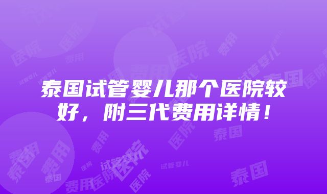 泰国试管婴儿那个医院较好，附三代费用详情！