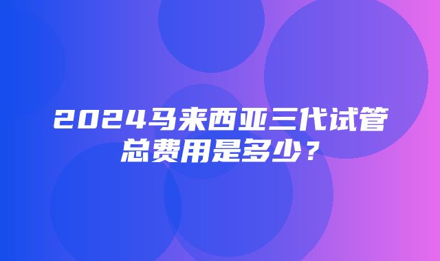 2024马来西亚三代试管总费用是多少？