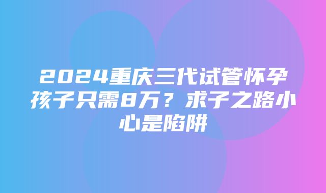 2024重庆三代试管怀孕孩子只需8万？求子之路小心是陷阱