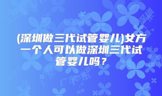 (深圳做三代试管婴儿)女方一个人可以做深圳三代试管婴儿吗？