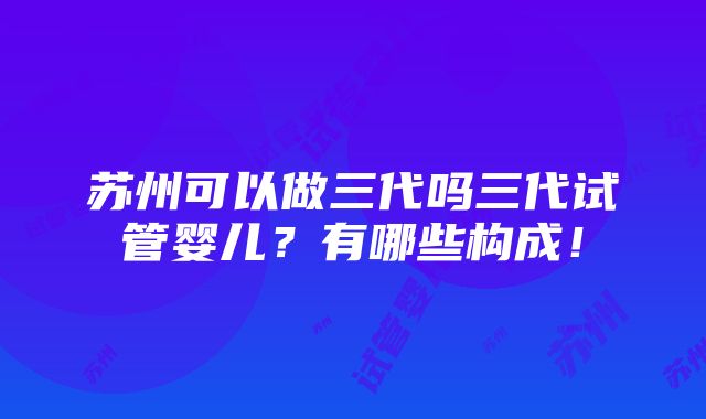 苏州可以做三代吗三代试管婴儿？有哪些构成！