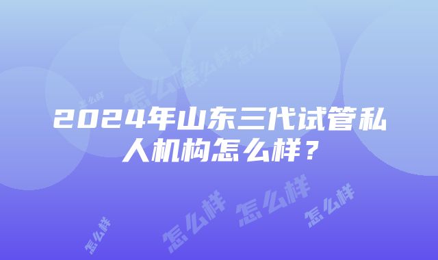 2024年山东三代试管私人机构怎么样？