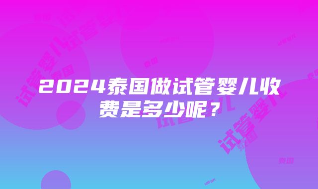 2024泰国做试管婴儿收费是多少呢？