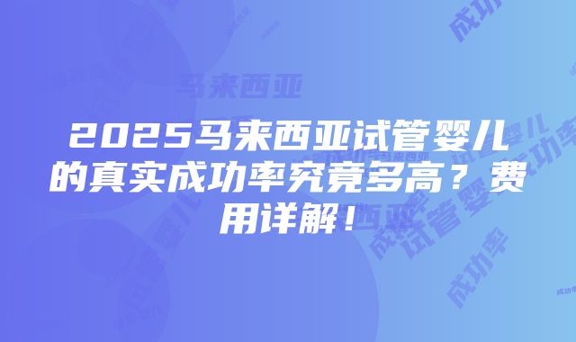 2025马来西亚试管婴儿的真实成功率究竟多高？费用详解！