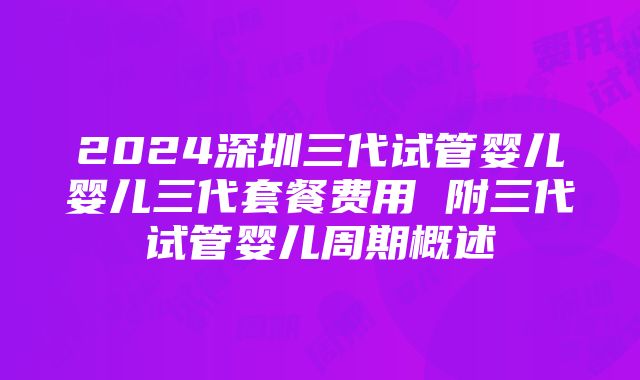 2024深圳三代试管婴儿婴儿三代套餐费用 附三代试管婴儿周期概述