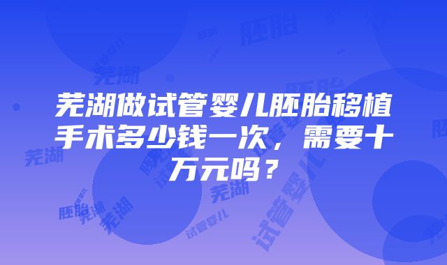 芜湖做试管婴儿胚胎移植手术多少钱一次，需要十万元吗？