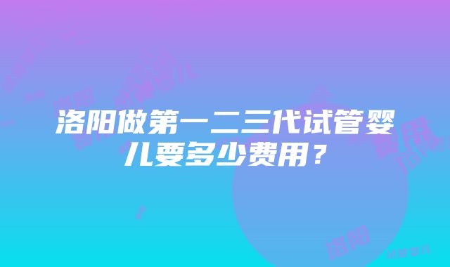 洛阳做第一二三代试管婴儿要多少费用？