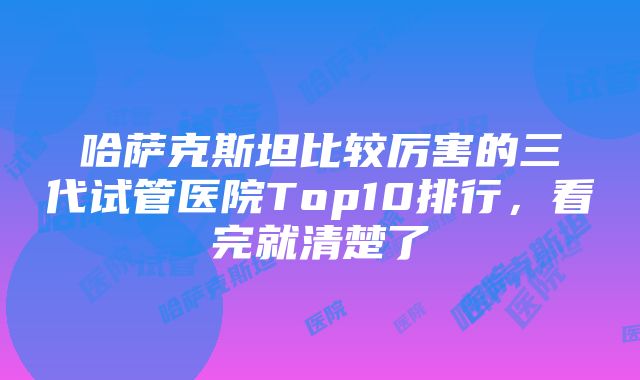 哈萨克斯坦比较厉害的三代试管医院Top10排行，看完就清楚了