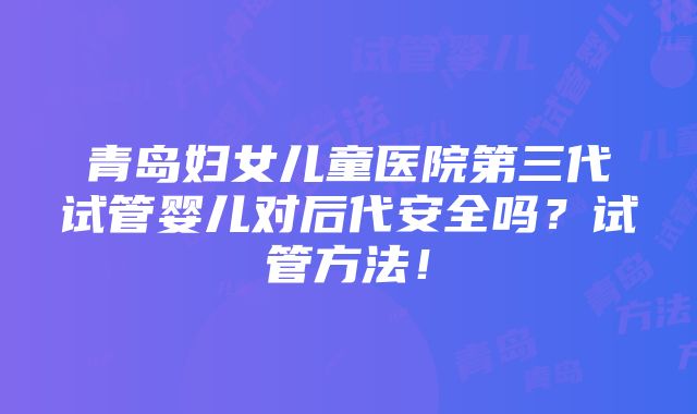 青岛妇女儿童医院第三代试管婴儿对后代安全吗？试管方法！