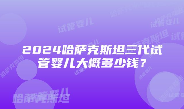 2024哈萨克斯坦三代试管婴儿大概多少钱？