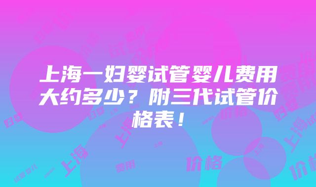 上海一妇婴试管婴儿费用大约多少？附三代试管价格表！