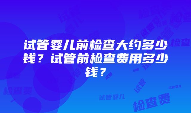 试管婴儿前检查大约多少钱？试管前检查费用多少钱？