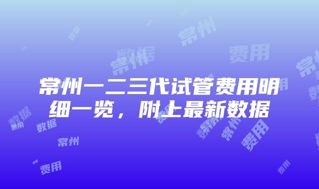 常州一二三代试管费用明细一览，附上最新数据