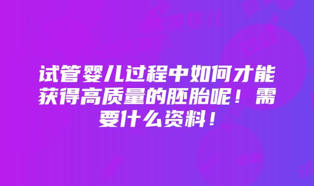 试管婴儿过程中如何才能获得高质量的胚胎呢！需要什么资料！