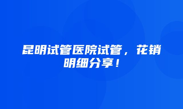 昆明试管医院试管，花销明细分享！