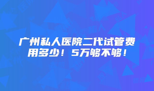 广州私人医院二代试管费用多少！5万够不够！