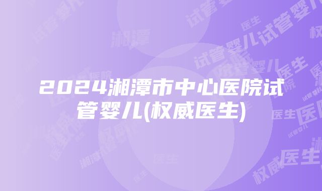 2024湘潭市中心医院试管婴儿(权威医生)