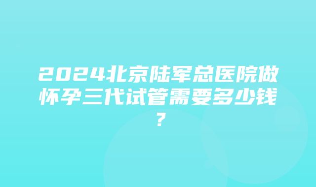 2024北京陆军总医院做怀孕三代试管需要多少钱？