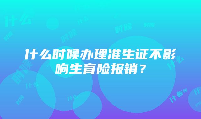 什么时候办理准生证不影响生育险报销？