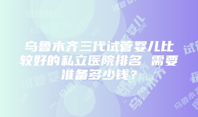 乌鲁木齐三代试管婴儿比较好的私立医院排名 需要准备多少钱？