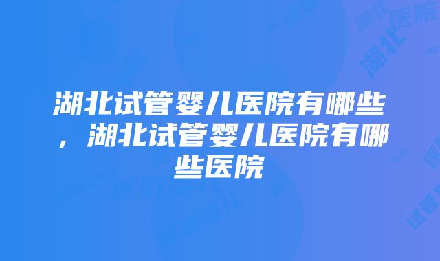 湖北试管婴儿医院有哪些，湖北试管婴儿医院有哪些医院