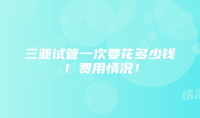 三亚试管一次要花多少钱！费用情况！