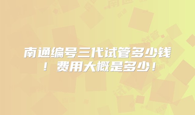 南通编号三代试管多少钱！费用大概是多少！