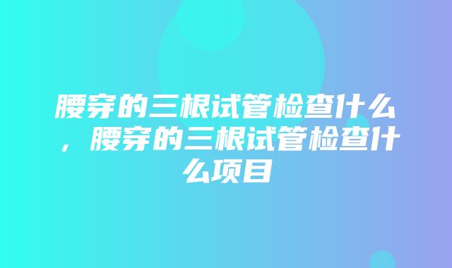 腰穿的三根试管检查什么，腰穿的三根试管检查什么项目