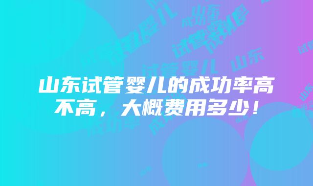 山东试管婴儿的成功率高不高，大概费用多少！