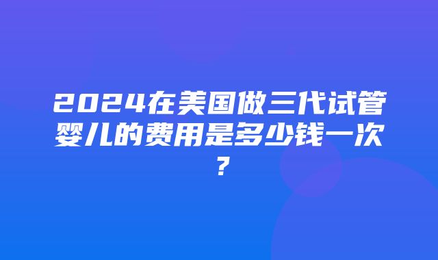 2024在美国做三代试管婴儿的费用是多少钱一次？