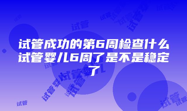 试管成功的第6周检查什么试管婴儿6周了是不是稳定了