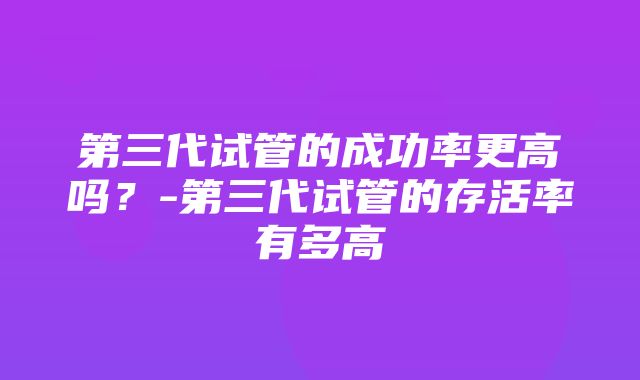 第三代试管的成功率更高吗？-第三代试管的存活率有多高