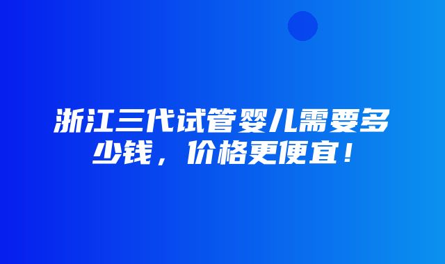 浙江三代试管婴儿需要多少钱，价格更便宜！