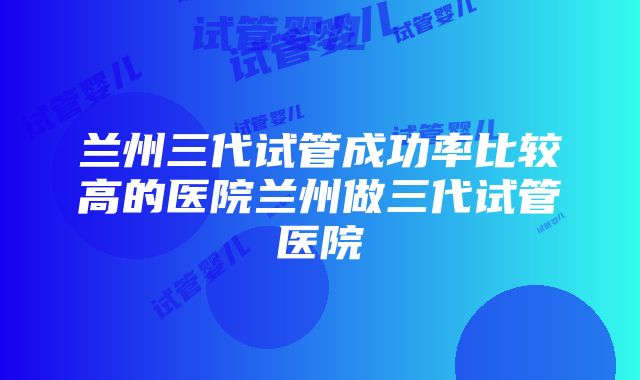 兰州三代试管成功率比较高的医院兰州做三代试管医院