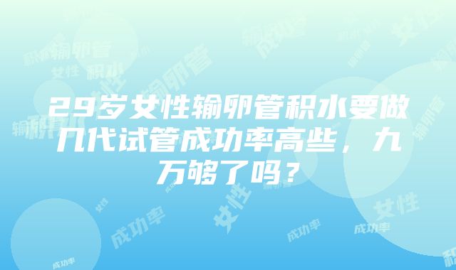 29岁女性输卵管积水要做几代试管成功率高些，九万够了吗？