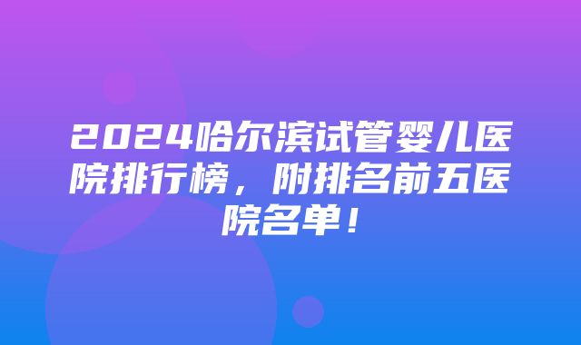 2024哈尔滨试管婴儿医院排行榜，附排名前五医院名单！