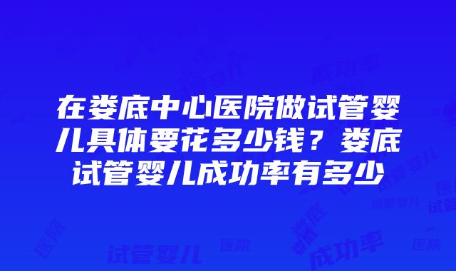 在娄底中心医院做试管婴儿具体要花多少钱？娄底试管婴儿成功率有多少