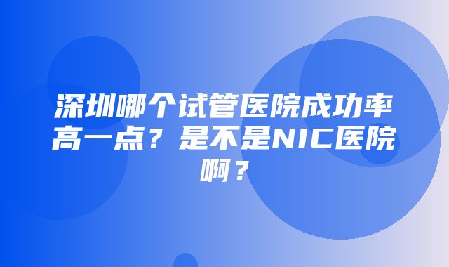 深圳哪个试管医院成功率高一点？是不是NIC医院啊？