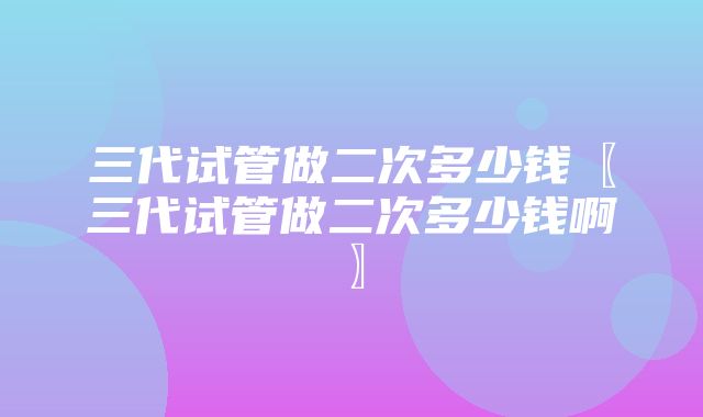 三代试管做二次多少钱〖三代试管做二次多少钱啊〗