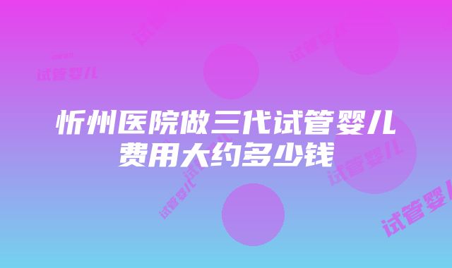 忻州医院做三代试管婴儿费用大约多少钱