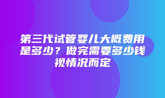 第三代试管婴儿大概费用是多少？做完需要多少钱视情况而定