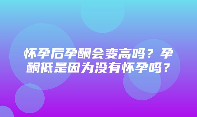 怀孕后孕酮会变高吗？孕酮低是因为没有怀孕吗？