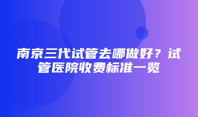 南京三代试管去哪做好？试管医院收费标准一览